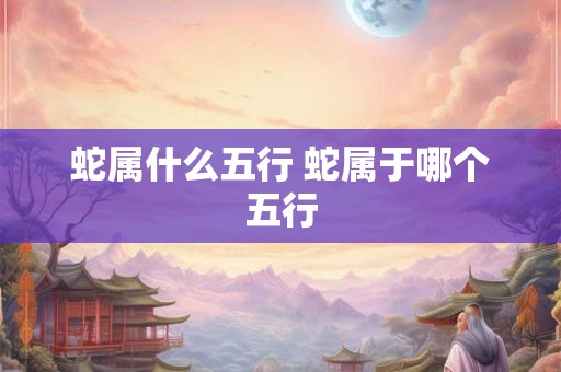 蛇属什么五行 蛇属于哪个五行