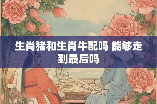 生肖猪和生肖牛配吗 能够走到最后吗