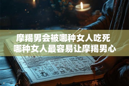 摩羯男会被哪种女人吃死 哪种女人最容易让摩羯男心力交瘁