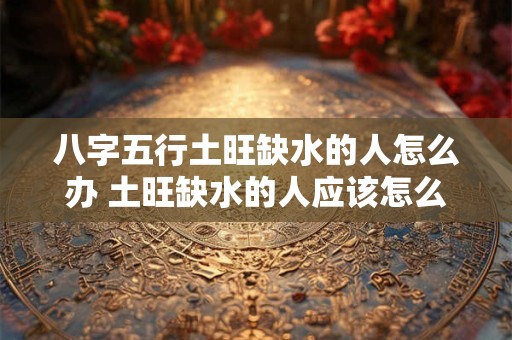 八字五行土旺缺水的人怎么办 土旺缺水的人应该怎么办