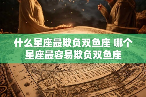 什么星座最欺负双鱼座 哪个星座最容易欺负双鱼座