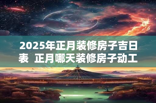 2025年正月装修房子吉日表  正月哪天装修房子动工好