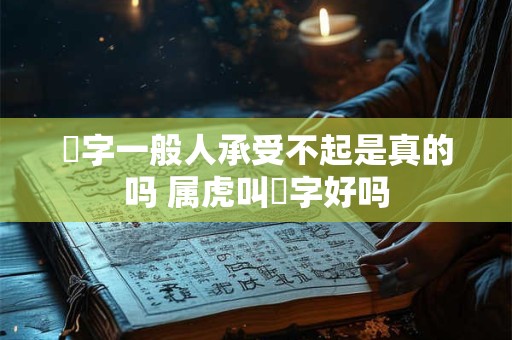玥字一般人承受不起是真的吗 属虎叫玥字好吗 玥字一般人承受不起是真的吗 属虎叫玥字好吗