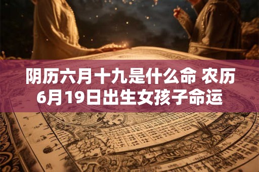 阴历六月十九是什么命 农历6月19日出生女孩子命运 阴历六月十九是什么命 农历6月19日出生女孩子命运