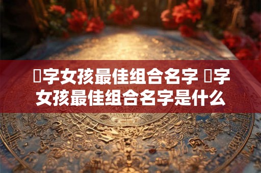 玥字女孩最佳组合名字 玥字女孩最佳组合名字是什么