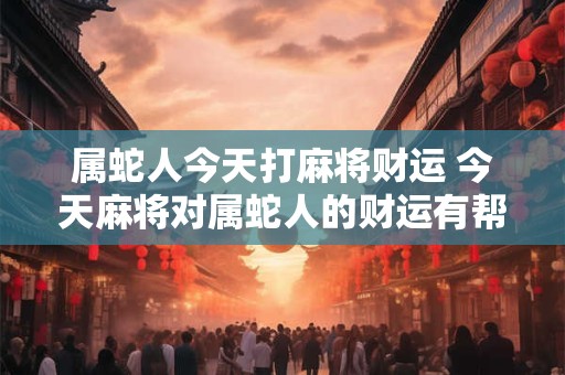 属蛇人今天打麻将财运 今天麻将对属蛇人的财运有帮助吗