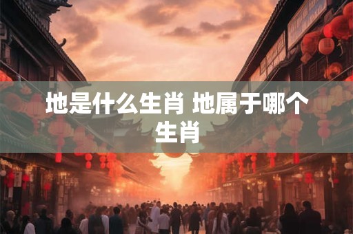 地是什么生肖 地属于哪个生肖