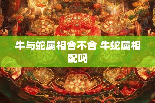 牛与蛇属相合不合 牛蛇属相配吗