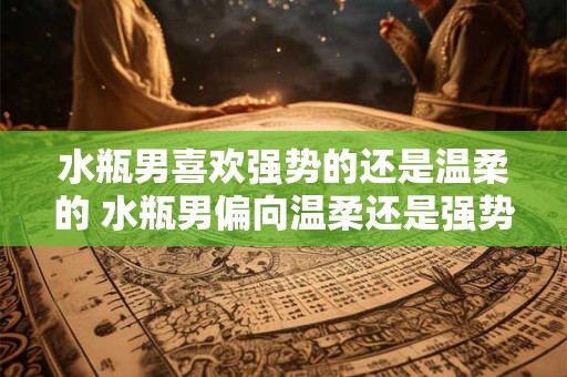 水瓶男喜欢强势的还是温柔的 水瓶男偏向温柔还是强势
