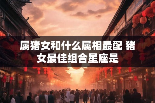 属猪女和什么属相最配 猪女最佳组合星座是