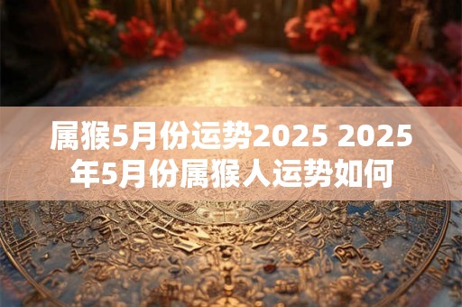 属猴5月份运势2025 2025年5月份属猴人运势如何