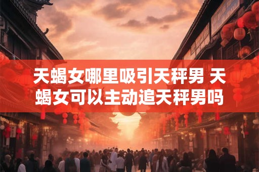 天蝎女哪里吸引天秤男 天蝎女可以主动追天秤男吗