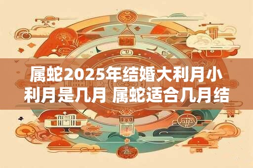 属蛇2025年结婚大利月小利月是几月 属蛇适合几月结婚 属蛇2025年结婚大利月小利月是几月 属蛇适合几月结婚