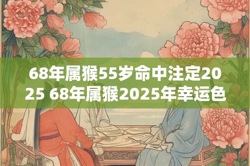 68年属猴55岁命中注定2025 68年属猴2025年幸运色