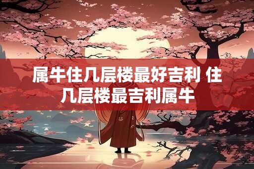 属牛住几层楼最好吉利 住几层楼最吉利属牛