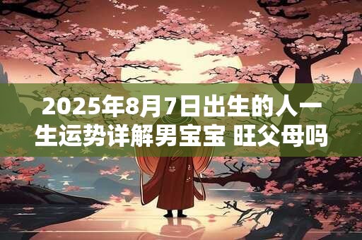 2025年8月7日出生的人一生运势详解男宝宝 旺父母吗