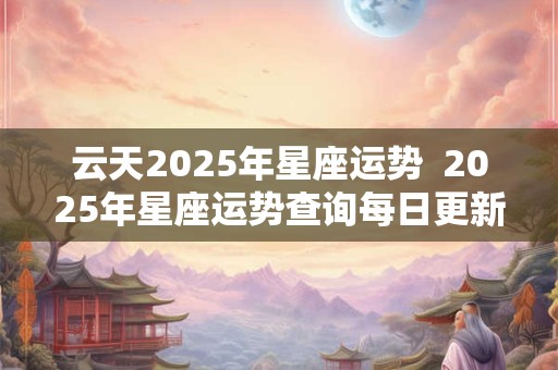 云天2025年星座运势  2025年星座运势查询每日更新