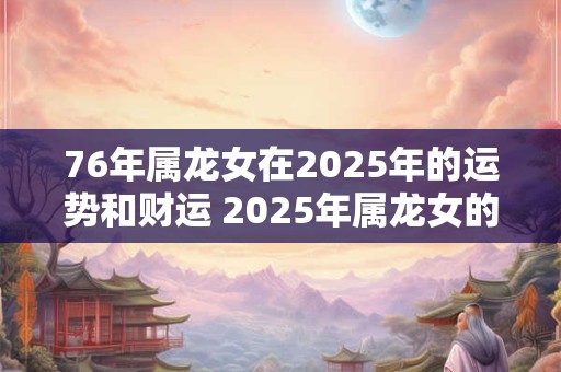 76年属龙女在2025年的运势和财运 2025年属龙女的运势和财运会如何是否与出生的76年相关