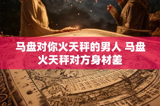 马盘对你火天秤的男人 马盘火天秤对方身材差