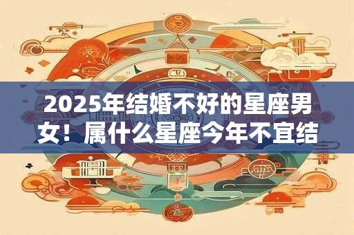 2025年结婚不好的星座男女！属什么星座今年不宜结婚