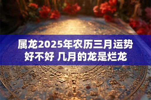 属龙2025年农历三月运势好不好 几月的龙是烂龙