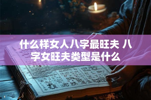 什么样女人八字最旺夫 八字女旺夫类型是什么 什么样女人八字最旺夫 八字女旺夫类型是什么