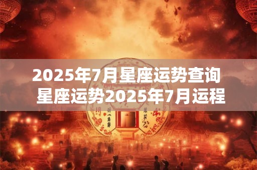 2025年7月星座运势查询  星座运势2025年7月运程