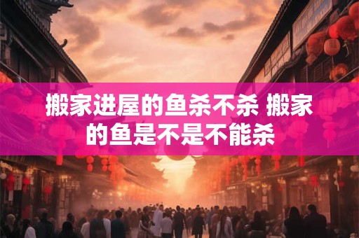 搬家进屋的鱼杀不杀 搬家的鱼是不是不能杀 搬家进屋的鱼杀不杀 搬家的鱼是不是不能杀