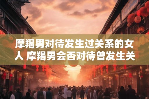 摩羯男对待发生过关系的女人 摩羯男会否对待曾发生关系的女人有所改变