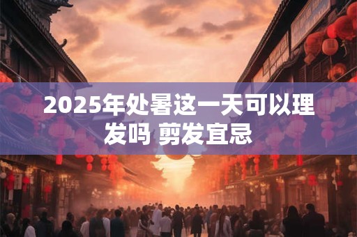 2025年处暑这一天可以理发吗 剪发宜忌