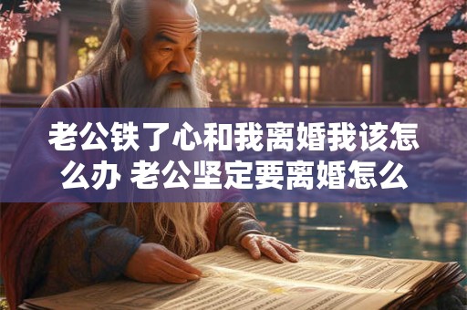 老公铁了心和我离婚我该怎么办 老公坚定要离婚怎么办