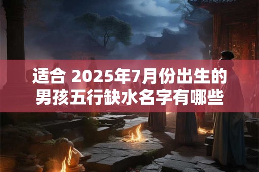 适合 2025年7月份出生的男孩五行缺水名字有哪些