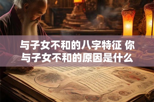 与子女不和的八字特征 你与子女不和的原因是什么