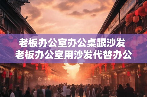 老板办公室办公桌跟沙发 老板办公室用沙发代替办公桌