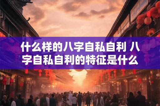 什么样的八字自私自利 八字自私自利的特征是什么