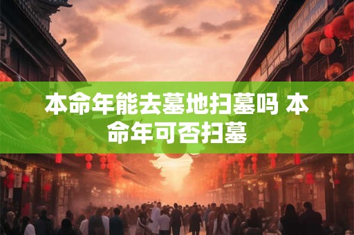 本命年能去墓地扫墓吗 本命年可否扫墓 本命年能去墓地扫墓吗 本命年可否扫墓