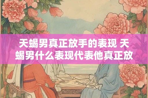 天蝎男真正放手的表现 天蝎男什么表现代表他真正放手了