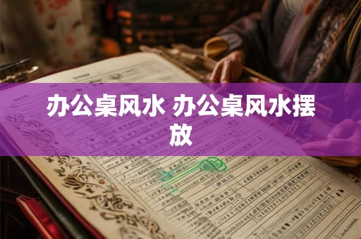 办公桌风水 办公桌风水摆放