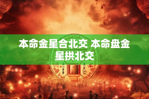 本命金星合北交 本命盘金星拱北交 本命金星合北交 本命盘金星拱北交