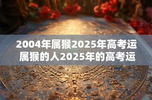 2004年属猴2025年高考运 属猴的人2025年的高考运怎么样