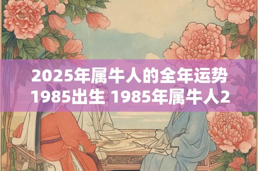 2025年属牛人的全年运势1985出生 1985年属牛人2025年的运势如何