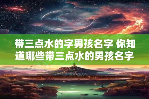 带三点水的字男孩名字 你知道哪些带三点水的男孩名字吗