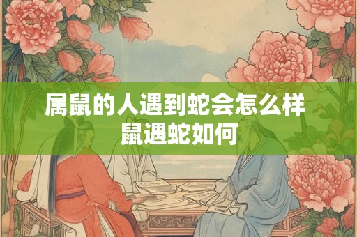 属鼠的人遇到蛇会怎么样 鼠遇蛇如何