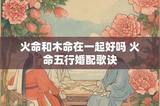 火命和木命在一起好吗 火命五行婚配歌诀