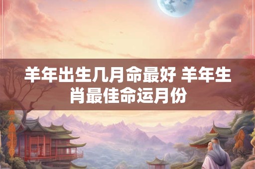 羊年出生几月命最好 羊年生肖最佳命运月份