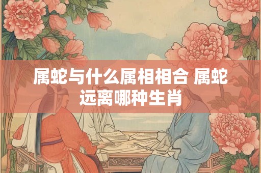 属蛇与什么属相相合 属蛇远离哪种生肖 属蛇与什么属相相合 属蛇远离哪种生肖