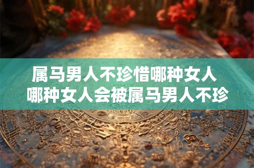 详细阅读:属马男人不珍惜哪种女人 哪种女人会被属马男人不珍惜 属马男人不珍惜哪种女人 哪种女人会被属马男人不珍惜