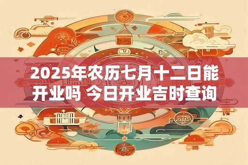 2025年农历七月十二日能开业吗 今日开业吉时查询 2025年农历七月十二日能开业吗 今日开业吉时查询