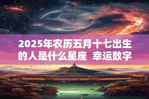 2025年农历五月十七出生的人是什么星座  幸运数字是什么