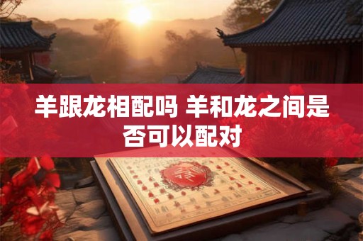 羊跟龙相配吗 羊和龙之间是否可以配对